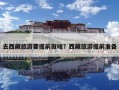 去西藏旅游要提前做啥？西藏旅游提前准备