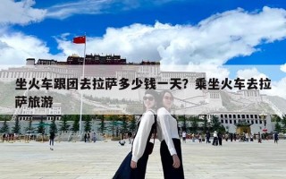 坐火车跟团去拉萨多少钱一天？乘坐火车去拉萨旅游