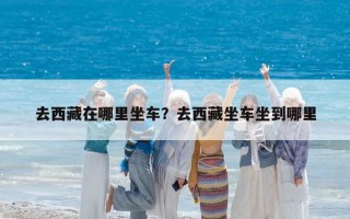 去西藏在哪里坐车？去西藏坐车坐到哪里