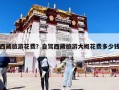 西藏旅游花费？自驾西藏旅游大概花费多少钱
