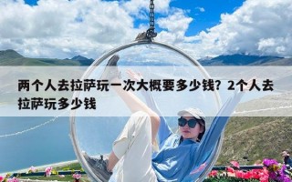 两个人去拉萨玩一次大概要多少钱？2个人去拉萨玩多少钱