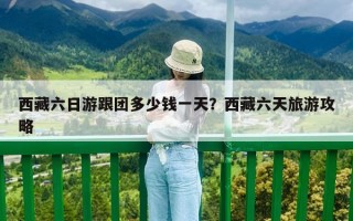 西藏六日游跟团多少钱一天？西藏六天旅游攻略