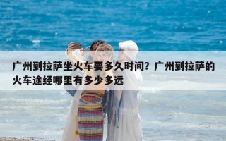 广州到拉萨坐火车要多久时间？广州到拉萨的火车途经哪里有多少多远