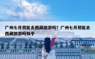 广州七月初能去西藏旅游吗？广州七月初能去西藏旅游吗知乎